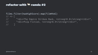 refactor with
!
ramda #2
films.filter(hasHighScore).map(filmHtml)
// => [
// "<div>The Empire Strikes Back, <strong>8.8</strong></div>",
// "<div>Pulp Fiction, <strong>8.9</strong></div>",
// ]
@RobertWPearce 22
 