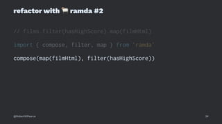 refactor with
!
ramda #2
// films.filter(hasHighScore).map(filmHtml)
import { compose, filter, map } from 'ramda'
compose(map(filmHtml), filter(hasHighScore))
@RobertWPearce 24
 