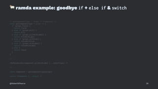 !
ramda example: goodbye if + else if & switch
// getComponentType :: Props -> <Component />
const getComponentType = props => {
if (props.field) {
return Field
} else if (props.pill) {
return Pill
} else if (props.pillWithLabel) {
return PillWithLabel
} else if (props.withIcon) {
return ValueWithIcon
} else if (props.withLabel) {
return ValueWithLabel
} else {
return Value
}
}
// ...
<MyPolymorphicComponent pillWithLabel {...otherProps} />
// ...
const Component = getComponentType(props)
return <Component {...props} />
@RobertWPearce 28
 