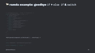 !
ramda example: goodbye if + else if & switch
// getComponentType :: Props -> <Component />
const getComponentType = props => {
if (props.field) {
return Field
} else if (props.pill) {
return Pill
} else if (props.pillWithLabel) {
return PillWithLabel
} else if (props.withIcon) {
return ValueWithIcon
} else if (props.withLabel) {
return ValueWithLabel
} else {
return Value
}
}
// ...
<MyPolymorphicComponent pillWithLabel {...otherProps} />
// ...
const Component = getComponentType(props)
return <Component {...props} />
@RobertWPearce 28
 