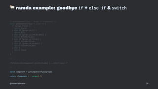 !
ramda example: goodbye if + else if & switch
// getComponentType :: Props -> <Component />
const getComponentType = props => {
if (props.field) {
return Field
} else if (props.pill) {
return Pill
} else if (props.pillWithLabel) {
return PillWithLabel
} else if (props.withIcon) {
return ValueWithIcon
} else if (props.withLabel) {
return ValueWithLabel
} else {
return Value
}
}
// ...
<MyPolymorphicComponent pillWithLabel {...otherProps} />
// ...
const Component = getComponentType(props)
return <Component {...props} />
@RobertWPearce 28
 
