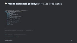 !
ramda example: goodbye if + else if & switch
// getComponentType :: Props -> <Component />
const getComponentType = props => {
if (props.field) {
return Field
} else if (props.pill) {
return Pill
} else if (props.pillWithLabel) {
return PillWithLabel
} else if (props.withIcon) {
return ValueWithIcon
} else if (props.withLabel) {
return ValueWithLabel
} else {
return Value
}
}
// ...
<MyPolymorphicComponent pillWithLabel {...otherProps} />
// ...
const Component = getComponentType(props)
return <Component {...props} />
@RobertWPearce 28
 