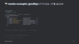!
ramda example: goodbye if + else if & switch
const isType =
propEq(__, true)
// getComponentType :: Props -> <Component />
const getComponentType =
cond([
[ isType('field') , always(Field) ],
[ isType('pill') , always(Pill) ],
[ isType('pillWithLabel'), always(PillWithLabel) ],
[ isType('withIcon') , always(ValueWithIcon) ],
[ isType('withLabel') , always(ValueWithLabel) ],
[ T , always(Value) ],
])
// ...
<MyPolymorphicComponent pillWithLabel {...otherProps} />
// ...
const Component = getComponentType(props)
return <Component {...props} />
@RobertWPearce 29
 