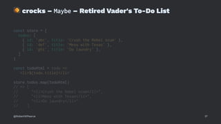 !
crocks – Maybe – Retired Vader's To-Do List
const store = {
todos: [
{ id: 'abc', title: 'Crush the Rebel scum' },
{ id: 'def', title: 'Mess with Texas' },
{ id: 'ghi', title: 'Do laundry' },
]
}
const todoHtml = todo =>
`<li>${todo.title}</li>`
store.todos.map(todoHtml)
// => [
// "<li>Crush the Rebel scum</li>",
// "<li>Mess with Texas</li>",
// "<li>Do laundry</li>"
// ]
@RobertWPearce 37
 