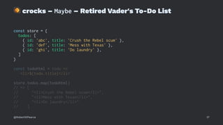 !
crocks – Maybe – Retired Vader's To-Do List
const store = {
todos: [
{ id: 'abc', title: 'Crush the Rebel scum' },
{ id: 'def', title: 'Mess with Texas' },
{ id: 'ghi', title: 'Do laundry' },
]
}
const todoHtml = todo =>
`<li>${todo.title}</li>`
store.todos.map(todoHtml)
// => [
// "<li>Crush the Rebel scum</li>",
// "<li>Mess with Texas</li>",
// "<li>Do laundry</li>"
// ]
@RobertWPearce 37
 
