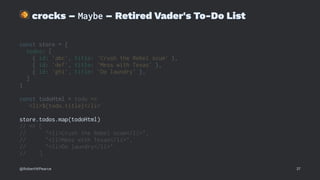 !
crocks – Maybe – Retired Vader's To-Do List
const store = {
todos: [
{ id: 'abc', title: 'Crush the Rebel scum' },
{ id: 'def', title: 'Mess with Texas' },
{ id: 'ghi', title: 'Do laundry' },
]
}
const todoHtml = todo =>
`<li>${todo.title}</li>`
store.todos.map(todoHtml)
// => [
// "<li>Crush the Rebel scum</li>",
// "<li>Mess with Texas</li>",
// "<li>Do laundry</li>"
// ]
@RobertWPearce 37
 