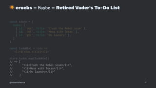 !
crocks – Maybe – Retired Vader's To-Do List
const store = {
todos: [
{ id: 'abc', title: 'Crush the Rebel scum' },
{ id: 'def', title: 'Mess with Texas' },
{ id: 'ghi', title: 'Do laundry' },
]
}
const todoHtml = todo =>
`<li>${todo.title}</li>`
store.todos.map(todoHtml)
// => [
// "<li>Crush the Rebel scum</li>",
// "<li>Mess with Texas</li>",
// "<li>Do laundry</li>"
// ]
@RobertWPearce 37
 