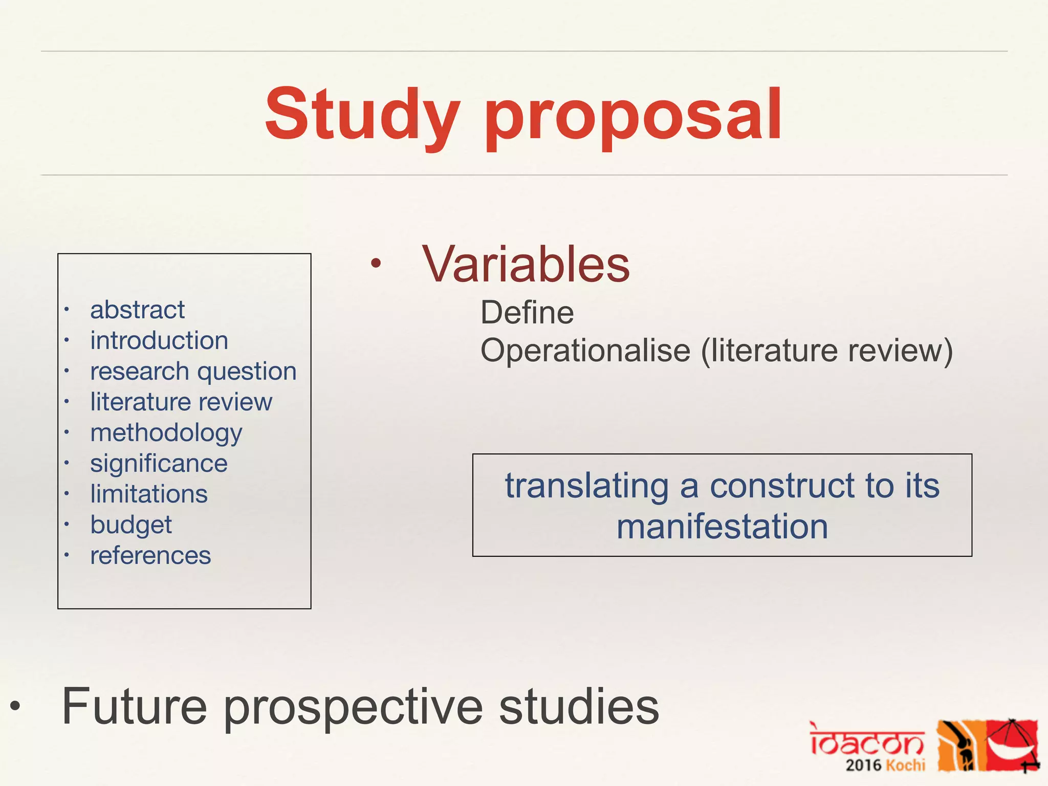 Study proposal
• abstract

• introduction

• research question

• literature review

• methodology

• signiﬁcance

• limitations

• budget

• references

• Future prospective studies
• Variables
Define
Operationalise (literature review)
translating a construct to its
manifestation
 