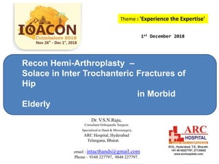 Theme : 'Experience the Expertise'
Recon Hemi-Arthroplasty –
Solace in Inter Trochanteric Fractures of
Hip
in Morbid
Elderly
1st December 2018
Dr. V.S.N.Raju,
Consultant Orthopaedic Surgeon
Specialized in Hand & Microsurgery,
ARC Hospital, Hyderabad
Telangana, Bharat.
email : intacthands@gmail.com
Phone – 9348 227797, 9848 227797.
 