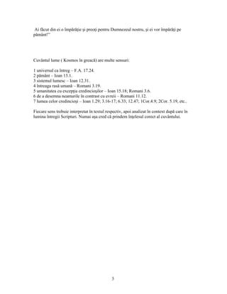 Ai făcut din ei o împără ie i preo i pentru Dumnezeul nostru, i ei vor împără i peț ș ț ș ț
pământ!”
Cuvântul lume ( Kosmos în greacă) are multe sensuri:
1 universul ca întreg – F.A. 17.24.
2 pământ – Ioan 13.1.
3 sistemul lumesc – Ioan 12.31.
4 întreaga rasă umană – Romani 3.19.
5 umanitatea cu excep ia credincio ilor – Ioan 15.18; Romani 3.6.ț ș
6 de a desemna neamurile în contrast cu evreii – Romani 11.12.
7 lumea celor credincio i – Ioan 1.29; 3.16-17; 6.33; 12.47; 1Cor.4.9; 2Cor. 5.19, etc..ș
Fiecare sens trebuie interpretat în textul respectiv, apoi analizat în context după care în
lumina întregii Scripturi. Numai a a cred că prindem în elesul corect al cuvântului.ș ț
3
 