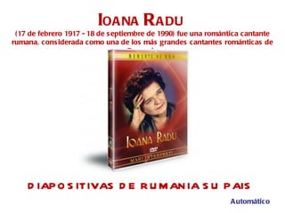 DIAPOSITIVAS DE RUMANIA SU PAIS I OANA  R ADU   (17 de febrero 1917 - 18 de septiembre de 1990) fue una romántica cantante rumana, considerada como una de los más grandes cantantes románticas de Rumania Automático 