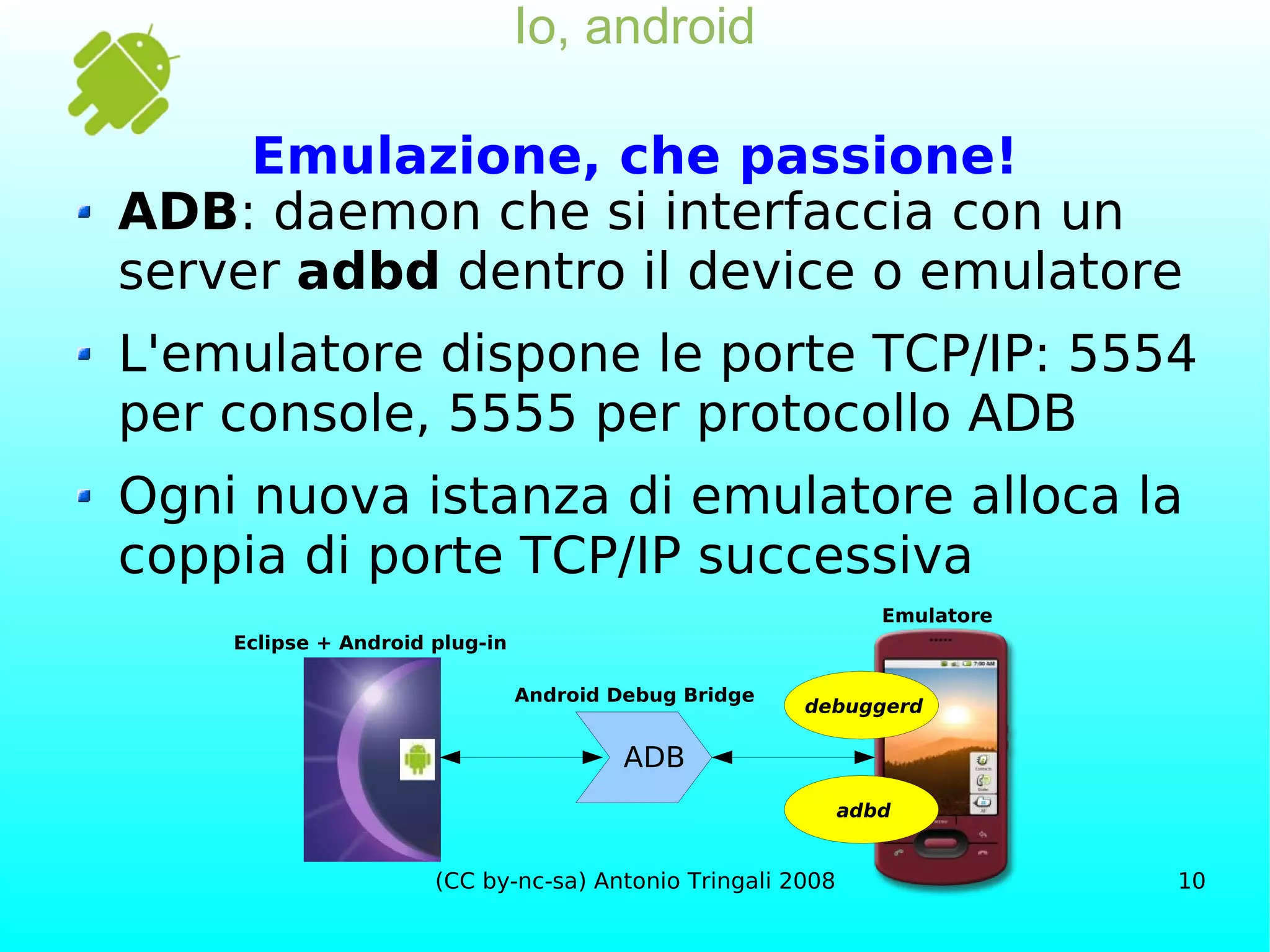 Io, android Emulazione, che passione! ADB : daemon che si interfaccia con un server  adbd  dentro il device o emulatore L'emulatore dispone le porte TCP/IP: 5554 per console, 5555 per protocollo ADB Ogni nuova istanza di emulatore alloca la coppia di porte TCP/IP successiva Eclipse + Android plug-in ADB adbd debuggerd Android Debug Bridge Emulatore 