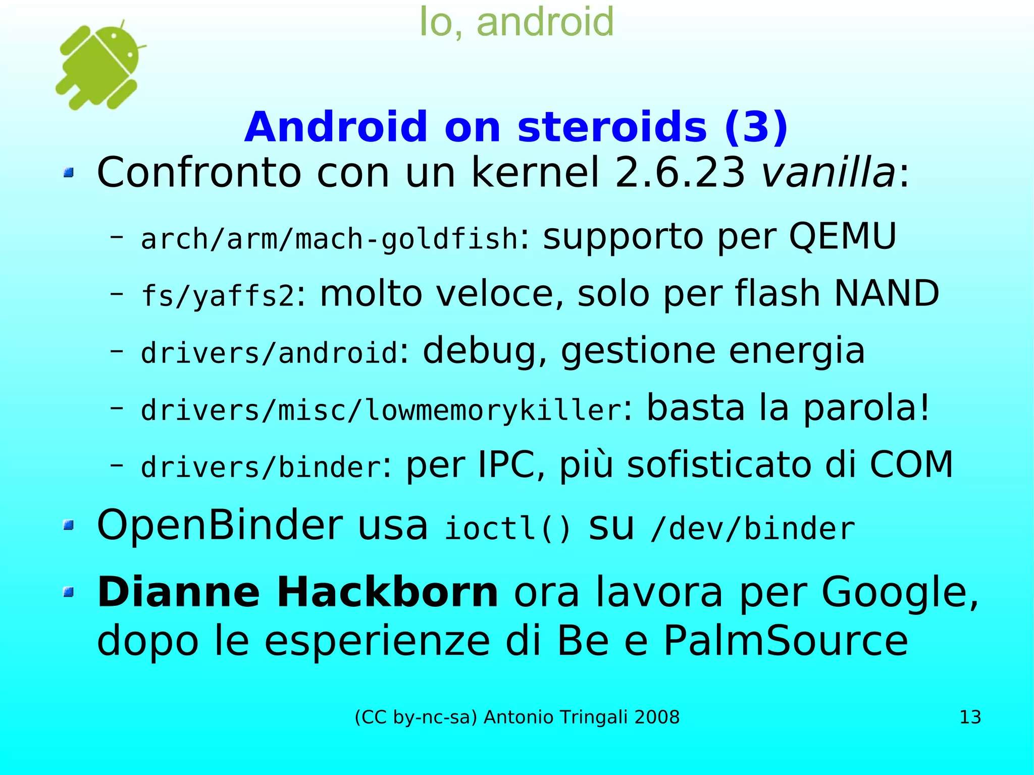 Io, android Android on steroids (3) Confronto con un kernel 2.6.23  vanilla : arch/arm/mach-goldfish : supporto per QEMU fs/yaffs2 : molto veloce, solo per flash NAND drivers/android : debug, gestione energia drivers/misc/lowmemorykiller : basta la parola! drivers/binder : per IPC, più sofisticato di COM OpenBinder usa  ioctl()  su  /dev/binder Dianne Hackborn  ora lavora per Google, dopo le esperienze di Be e PalmSource 