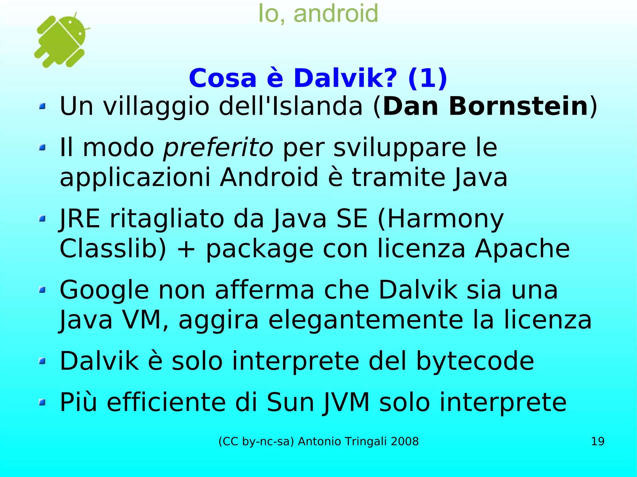 Io, android Cosa è Dalvik? (1) Un villaggio dell'Islanda ( Dan Bornstein ) Il modo  preferito  per sviluppare le applicazioni Android è tramite Java JRE ritagliato da Java SE (Harmony Classlib) + package con licenza Apache  Google non afferma che Dalvik sia una  Java  VM, aggira elegantemente la licenza Dalvik è solo interprete del bytecode Più efficiente di Sun JVM solo interprete 