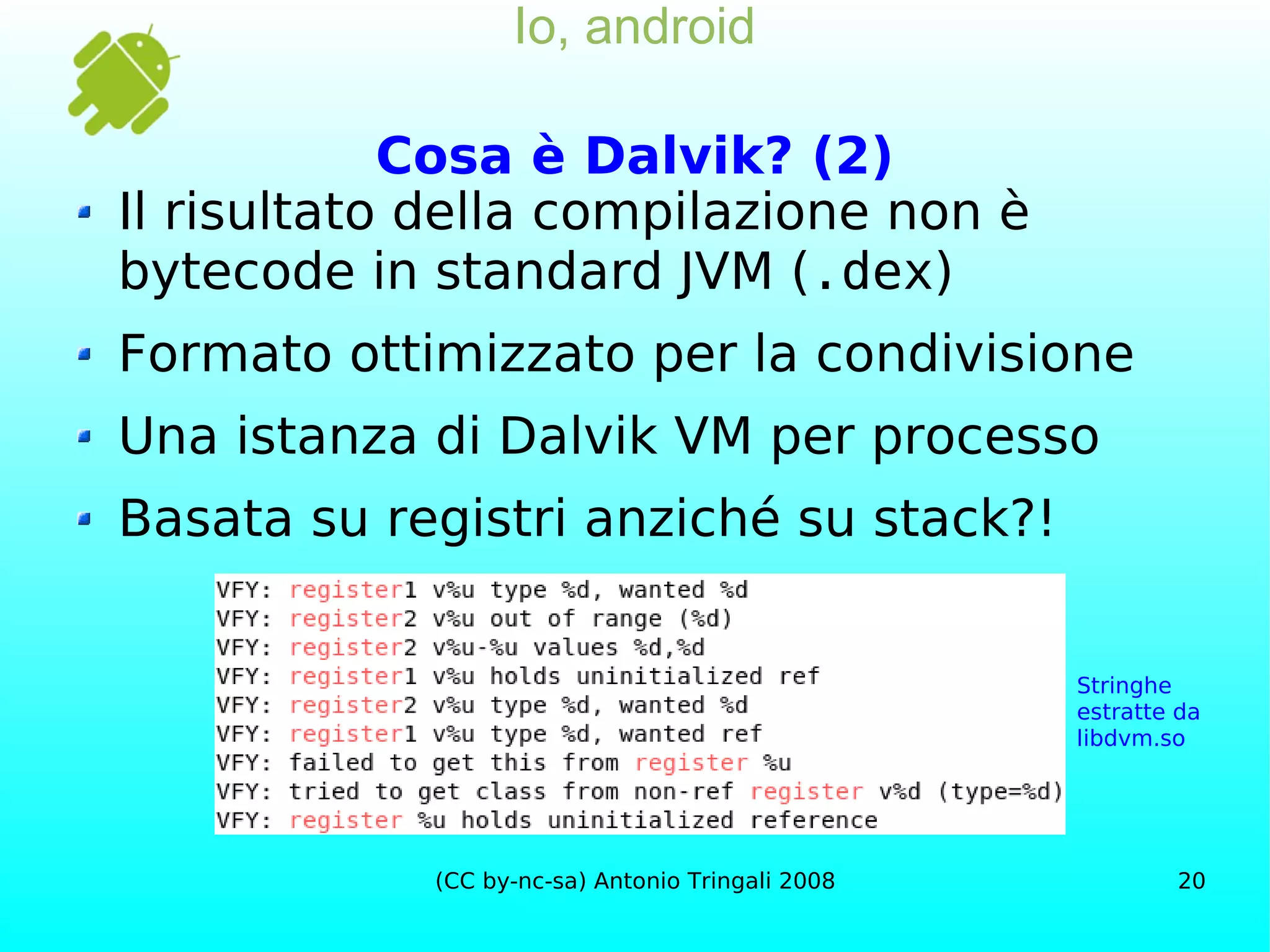 Io, android Cosa è Dalvik? (2) Il risultato della compilazione non è bytecode in standard JVM ( .dex ) Formato ottimizzato per la condivisione Una istanza di Dalvik VM per processo Basata su registri anziché su stack?! Stringhe estratte da libdvm.so 