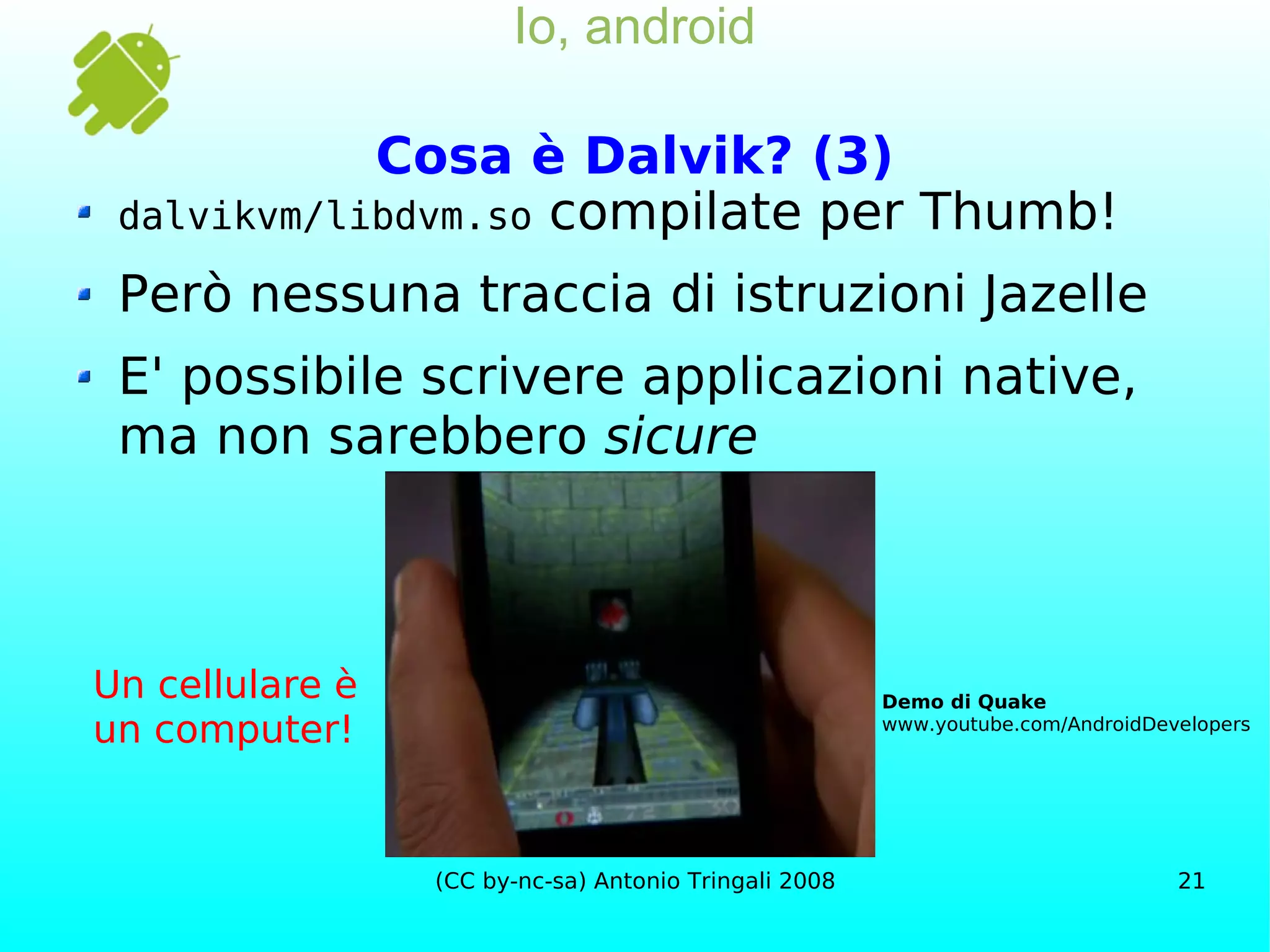 Io, android Cosa è Dalvik? (3) dalvikvm/libdvm.so  compilate per  Thumb! Però nessuna traccia di istruzioni Jazelle E' possibile scrivere applicazioni native, ma non sarebbero  sicure Demo di Quake www.youtube.com/AndroidDevelopers Un cellulare è un computer! 
