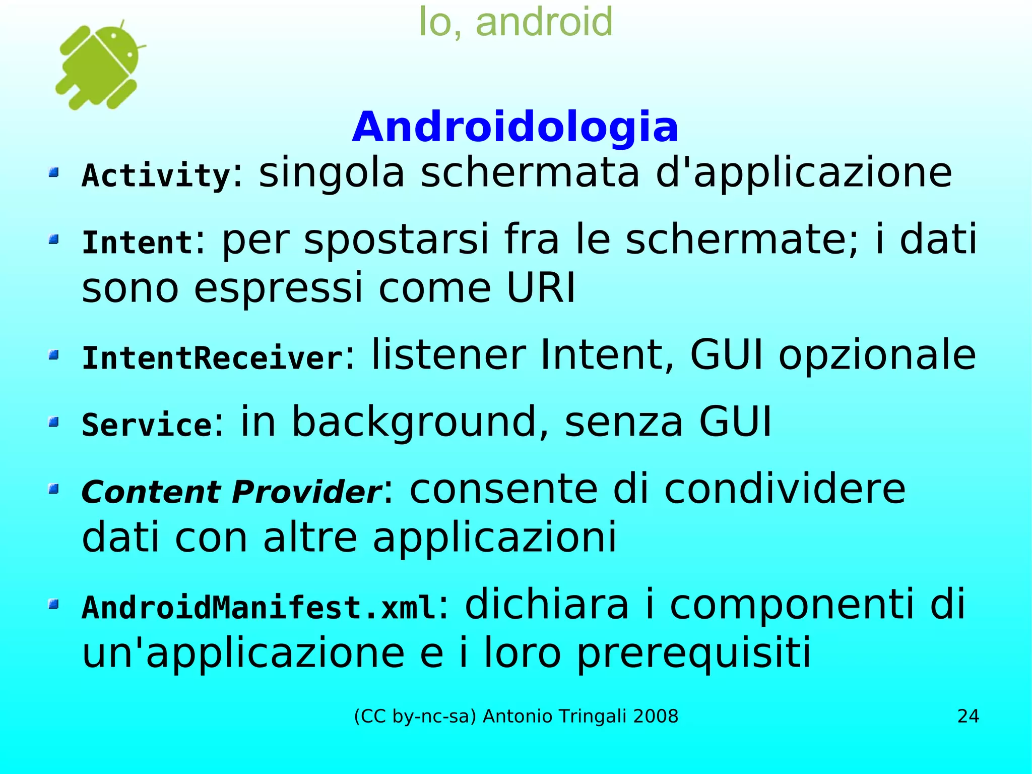 Io, android Androidologia Activity : singola schermata d'applicazione Intent : per spostarsi fra le schermate; i dati sono espressi come URI IntentReceiver : listener Intent, GUI opzionale Service : in background, senza GUI Content Provider : consente di condividere dati con altre applicazioni AndroidManifest.xml : dichiara i componenti di un'applicazione e i loro prerequisiti 