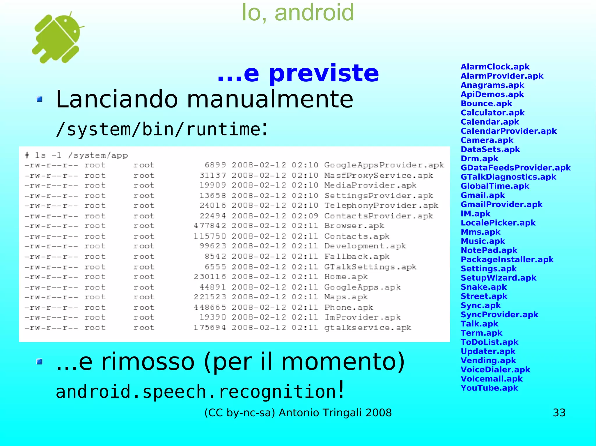 Io, android ...e previste Lanciando manualmente /system/bin/runtime : ...e rimosso (per il momento) android.speech.recognition ! AlarmClock.apk AlarmProvider.apk Anagrams.apk ApiDemos.apk Bounce.apk Calculator.apk Calendar.apk CalendarProvider.apk Camera.apk DataSets.apk Drm.apk GDataFeedsProvider.apk GTalkDiagnostics.apk GlobalTime.apk Gmail.apk GmailProvider.apk IM.apk LocalePicker.apk Mms.apk Music.apk NotePad.apk PackageInstaller.apk Settings.apk SetupWizard.apk Snake.apk Street.apk Sync.apk SyncProvider.apk Talk.apk Term.apk ToDoList.apk Updater.apk Vending.apk VoiceDialer.apk Voicemail.apk YouTube.apk 