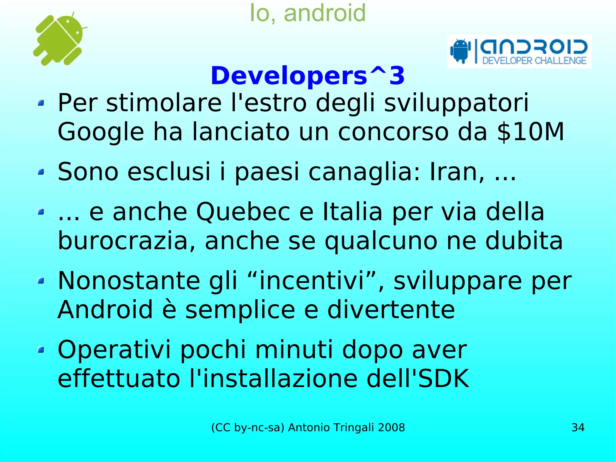 Io, android Developers^3 Per stimolare l'estro degli sviluppatori Google ha lanciato un concorso da $10M Sono esclusi i paesi canaglia: Iran, ... ... e anche Quebec e Italia per via della burocrazia, anche se qualcuno ne dubita Nonostante gli “incentivi”, sviluppare per Android è semplice e divertente Operativi pochi minuti dopo aver effettuato l'installazione dell'SDK 