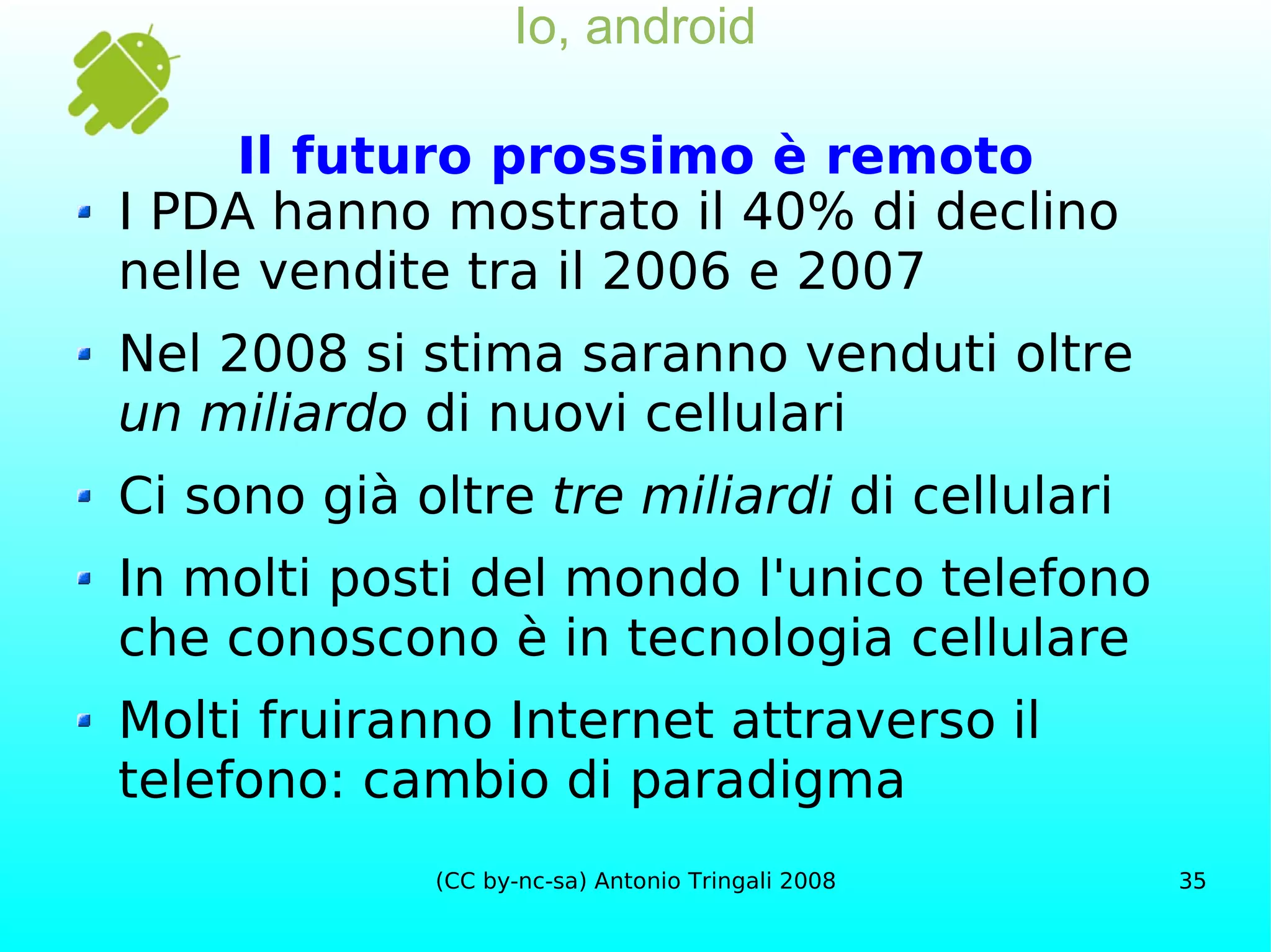 Io, android Il futuro prossimo è remoto I PDA hanno mostrato il 40% di declino nelle vendite tra il 2006 e 2007 Nel 2008 si stima saranno venduti oltre  un miliardo  di nuovi cellulari Ci sono già oltre  tre miliardi  di cellulari In molti posti del mondo l'unico telefono che conoscono è in tecnologia cellulare Molti fruiranno Internet attraverso il telefono: cambio di paradigma 