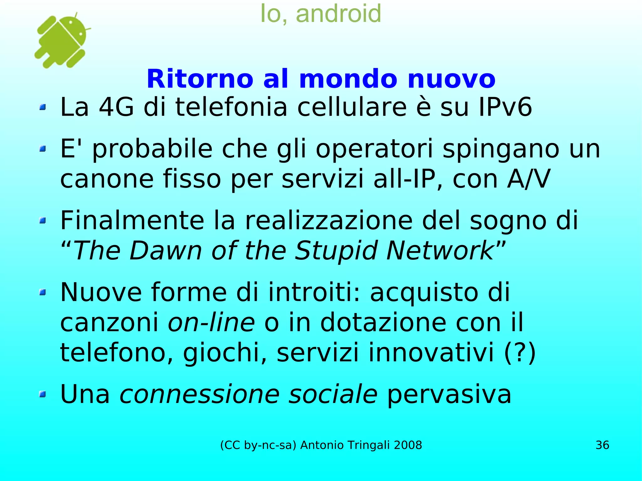 Io, android Ritorno al mondo nuovo La 4G di telefonia cellulare è su IPv6 E' probabile che gli operatori spingano un canone fisso per servizi all-IP, con A/V Finalmente la realizzazione del sogno di “ The Dawn of the Stupid Network ” Nuove forme di introiti: acquisto di canzoni  on-line  o in dotazione con il telefono, giochi, servizi innovativi (?) Una  connessione sociale  pervasiva 