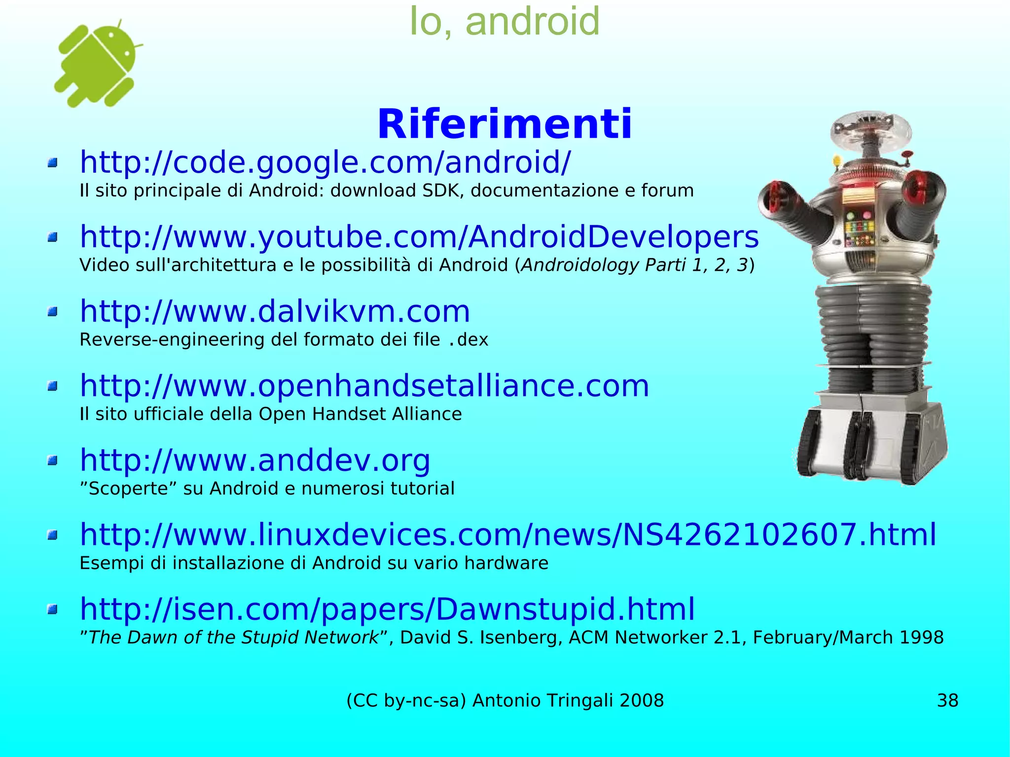 Io, android Riferimenti http://code.google.com/android/ Il sito principale di Android: download SDK, documentazione e forum http://www.youtube.com/AndroidDevelopers Video sull'architettura e le possibilità di Android ( Androidology Parti 1, 2, 3 ) http://www.dalvikvm.com Reverse-engineering del formato dei file  .dex http://www.openhandsetalliance.com Il sito ufficiale della Open Handset Alliance http://www.anddev.org ”Scoperte” su Android e numerosi tutorial http://www.linuxdevices.com/news/NS4262102607.html Esempi di installazione di Android su vario hardware http://isen.com/papers/Dawnstupid.html ” The Dawn of the Stupid Network ”, David S. Isenberg, ACM Networker 2.1, February/March 1998 