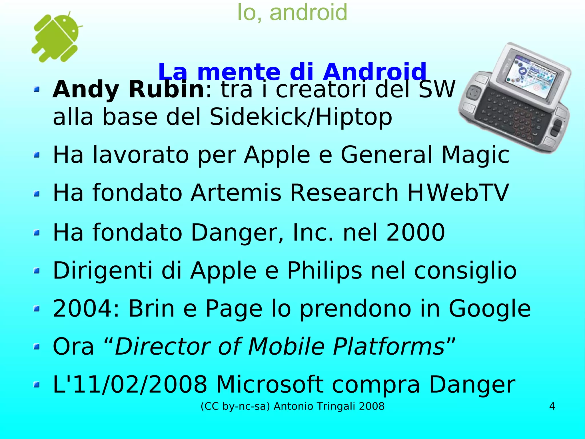 Io, android La mente di Android Andy Rubin : tra i creatori del SW alla base del Sidekick/Hiptop Ha lavorato per Apple e General Magic Ha fondato Artemis Research    WebTV Ha fondato Danger, Inc. nel 2000 Dirigenti di Apple e Philips nel consiglio 2004: Brin e Page lo prendono in Google Ora “ Director of Mobile Platforms ” L'11/02/2008 Microsoft compra Danger 