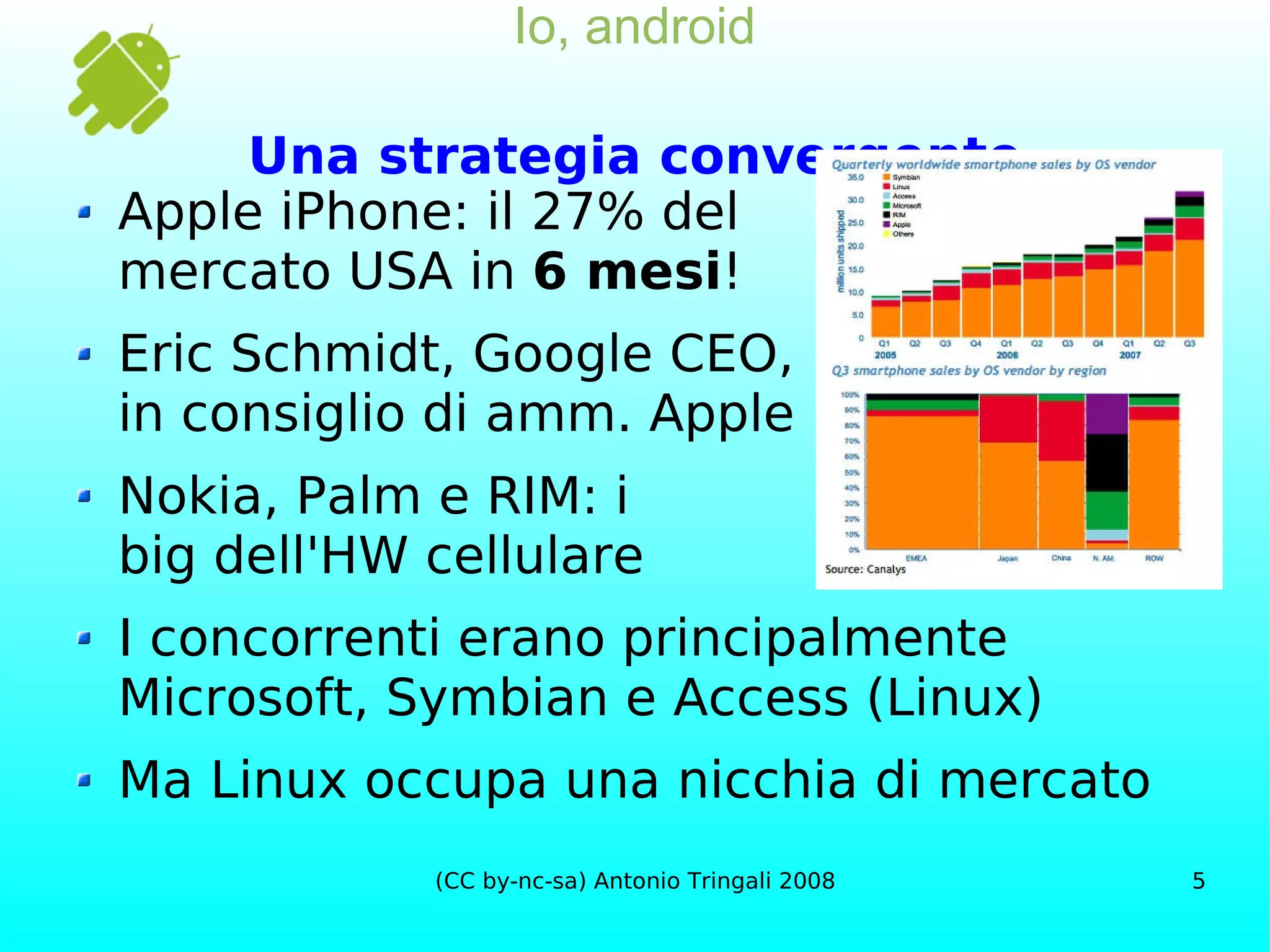 Io, android Una strategia convergente Apple iPhone: il 27% del mercato USA in  6 mesi ! Eric Schmidt, Google CEO, in consiglio di amm. Apple Nokia, Palm e RIM: i big dell'HW cellulare I concorrenti erano principalmente Microsoft, Symbian e Access (Linux) Ma Linux occupa una nicchia di mercato 