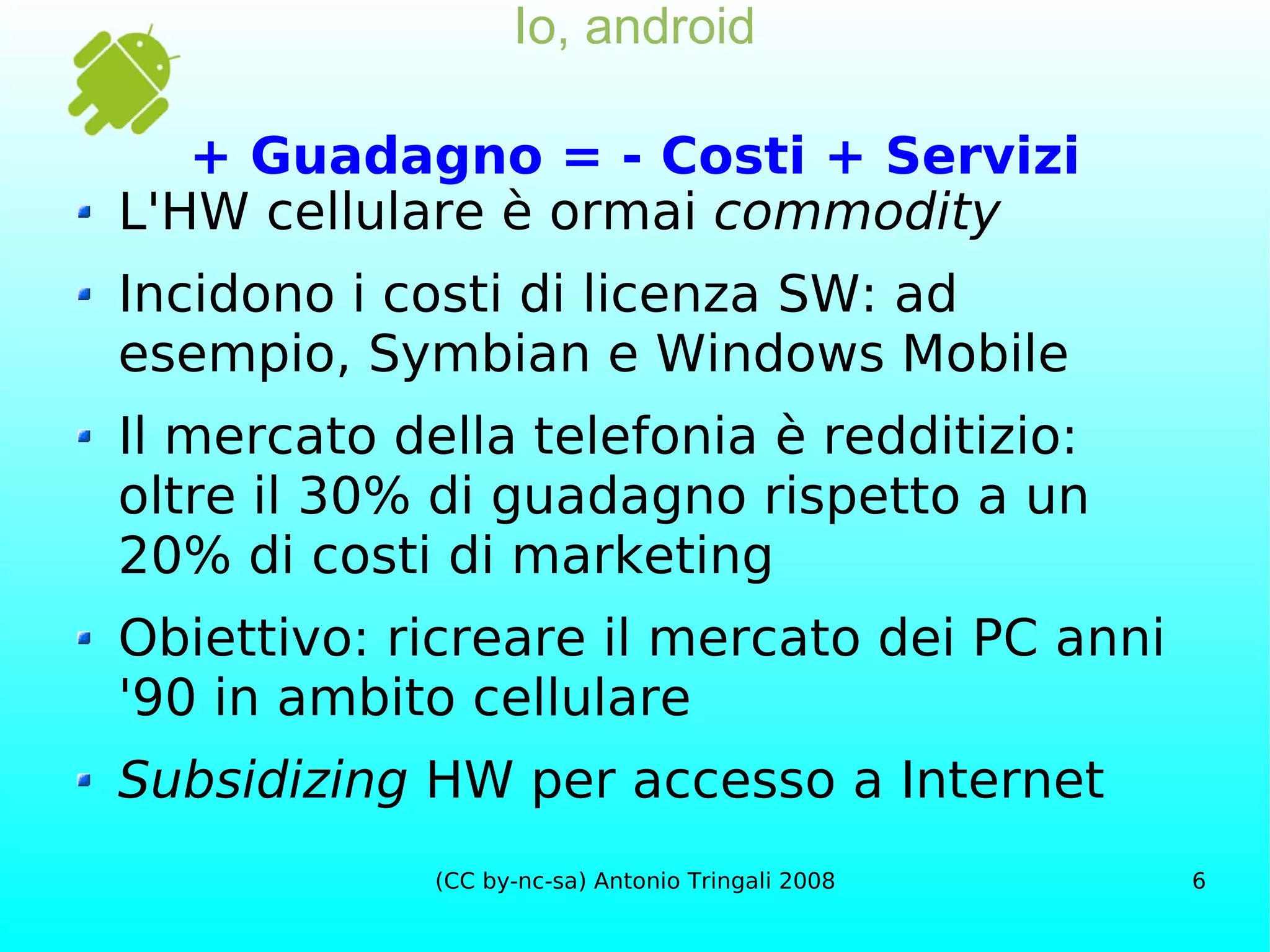 Io, android + Guadagno = - Costi + Servizi L'HW cellulare è ormai  commodity Incidono i costi di licenza SW: ad esempio, Symbian e Windows Mobile Il mercato della telefonia è redditizio: oltre il 30% di guadagno rispetto a un 20% di costi di marketing Obiettivo: ricreare il mercato dei PC anni '90 in ambito cellulare Subsidizing  HW per accesso a Internet 