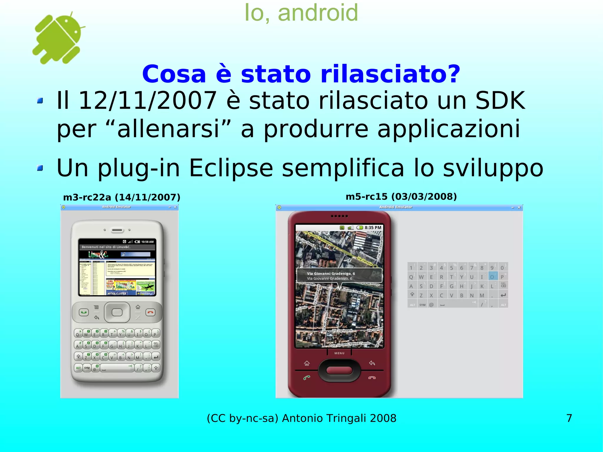 Io, android Cosa è stato rilasciato? Il 12/11/2007 è stato rilasciato un SDK per “allenarsi” a produrre applicazioni Un plug-in Eclipse semplifica lo sviluppo m3-rc22a (14/11/2007) m5-rc15 (03/03/2008) 