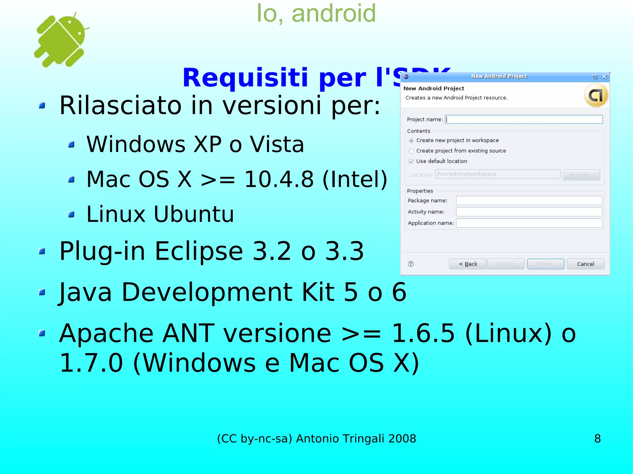 Io, android Requisiti per l'SDK Rilasciato in versioni per: Windows XP o Vista Mac OS X >= 10.4.8 (Intel) Linux Ubuntu Plug-in Eclipse 3.2 o 3.3 Java Development Kit 5 o 6 Apache ANT versione >= 1.6.5 (Linux) o 1.7.0 (Windows e Mac OS X) 