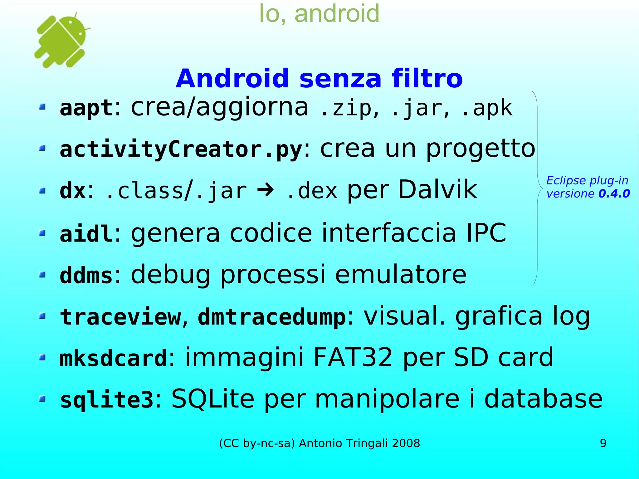 Io, android Android senza filtro aapt : crea/aggiorna  .zip ,  .jar ,  .apk activityCreator.py : crea un progetto dx :  .class / .jar   ->   .dex  per Dalvik aidl : genera codice interfaccia IPC ddms : debug processi emulatore traceview ,  dmtracedump : visual. grafica log mksdcard : immagini FAT32 per SD card sqlite3 : SQLite per manipolare i database Eclipse plug-in versione  0.4.0 