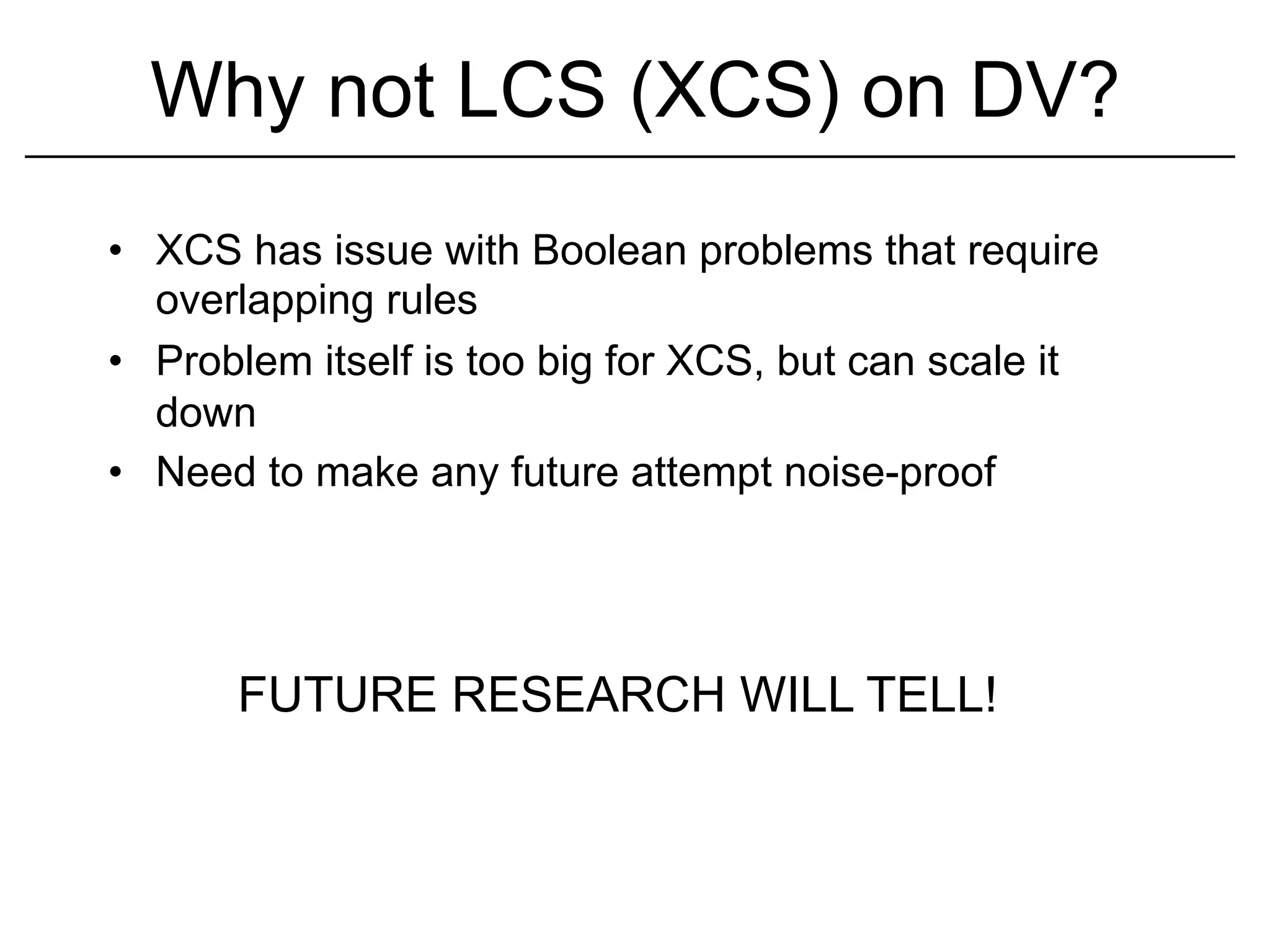 Why not LCS (XCS) on DV?
•  XCS has issue with Boolean problems that require
   overlapping rules
•  Problem itself is too big for XCS, but can scale it
   down
•  Need to make any future attempt noise-proof




       FUTURE RESEARCH WILL TELL!
 