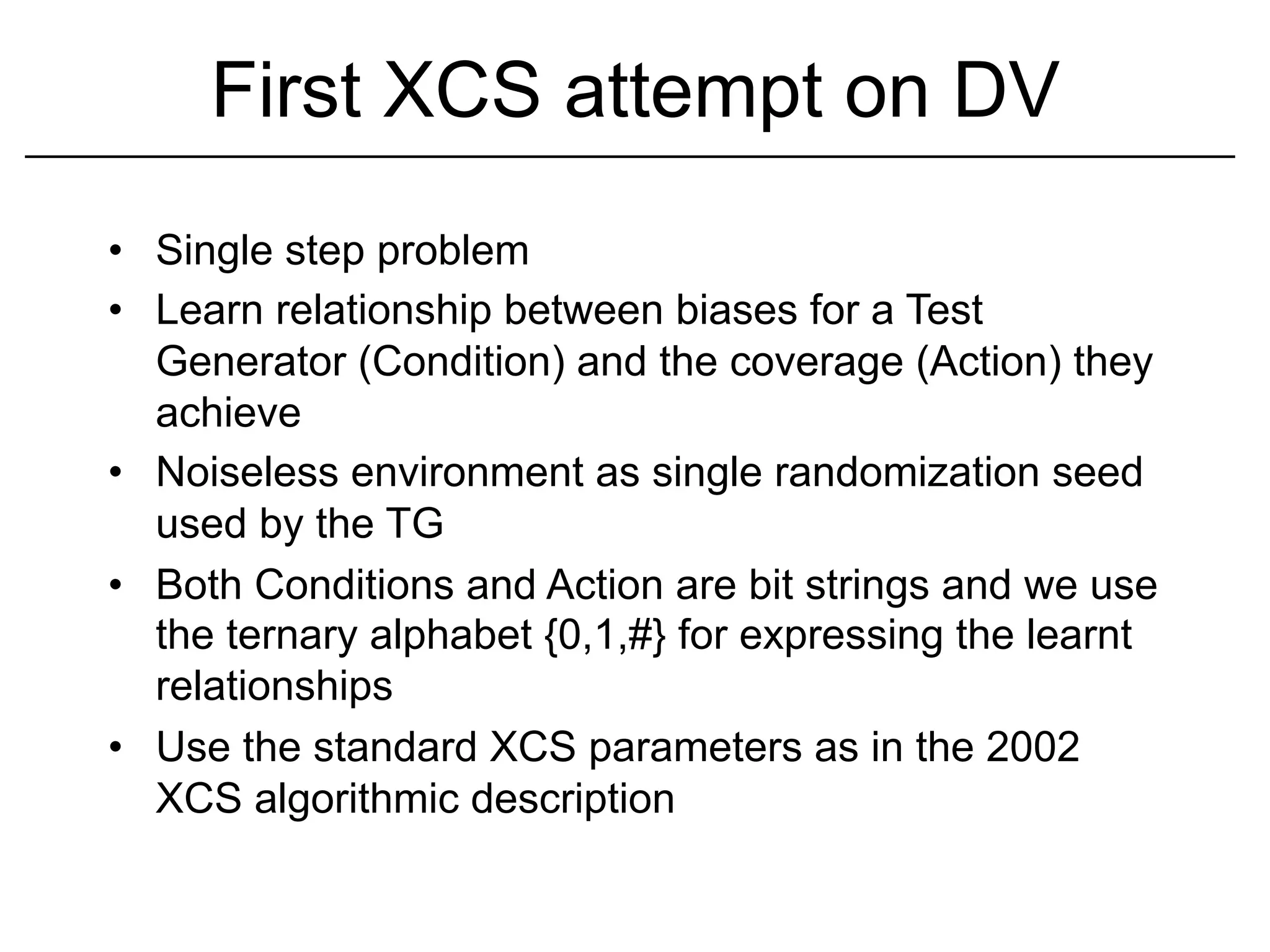 First XCS attempt on DV
•  Single step problem
•  Learn relationship between biases for a Test
   Generator (Condition) and the coverage (Action) they
   achieve
•  Noiseless environment as single randomization seed
   used by the TG
•  Both Conditions and Action are bit strings and we use
   the ternary alphabet {0,1,#} for expressing the learnt
   relationships
•  Use the standard XCS parameters as in the 2002
   XCS algorithmic description
 