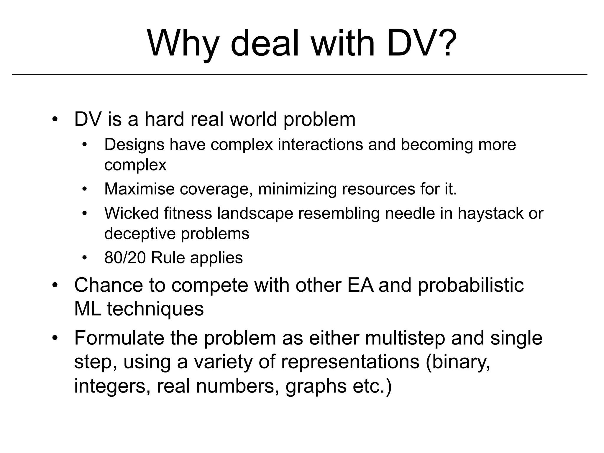 Why deal with DV?
•  DV is a hard real world problem
   •  Designs have complex interactions and becoming more
      complex
   •  Maximise coverage, minimizing resources for it.
   •  Wicked fitness landscape resembling needle in haystack or
      deceptive problems
   •  80/20 Rule applies
•  Chance to compete with other EA and probabilistic
   ML techniques
•  Formulate the problem as either multistep and single
   step, using a variety of representations (binary,
   integers, real numbers, graphs etc.)
 