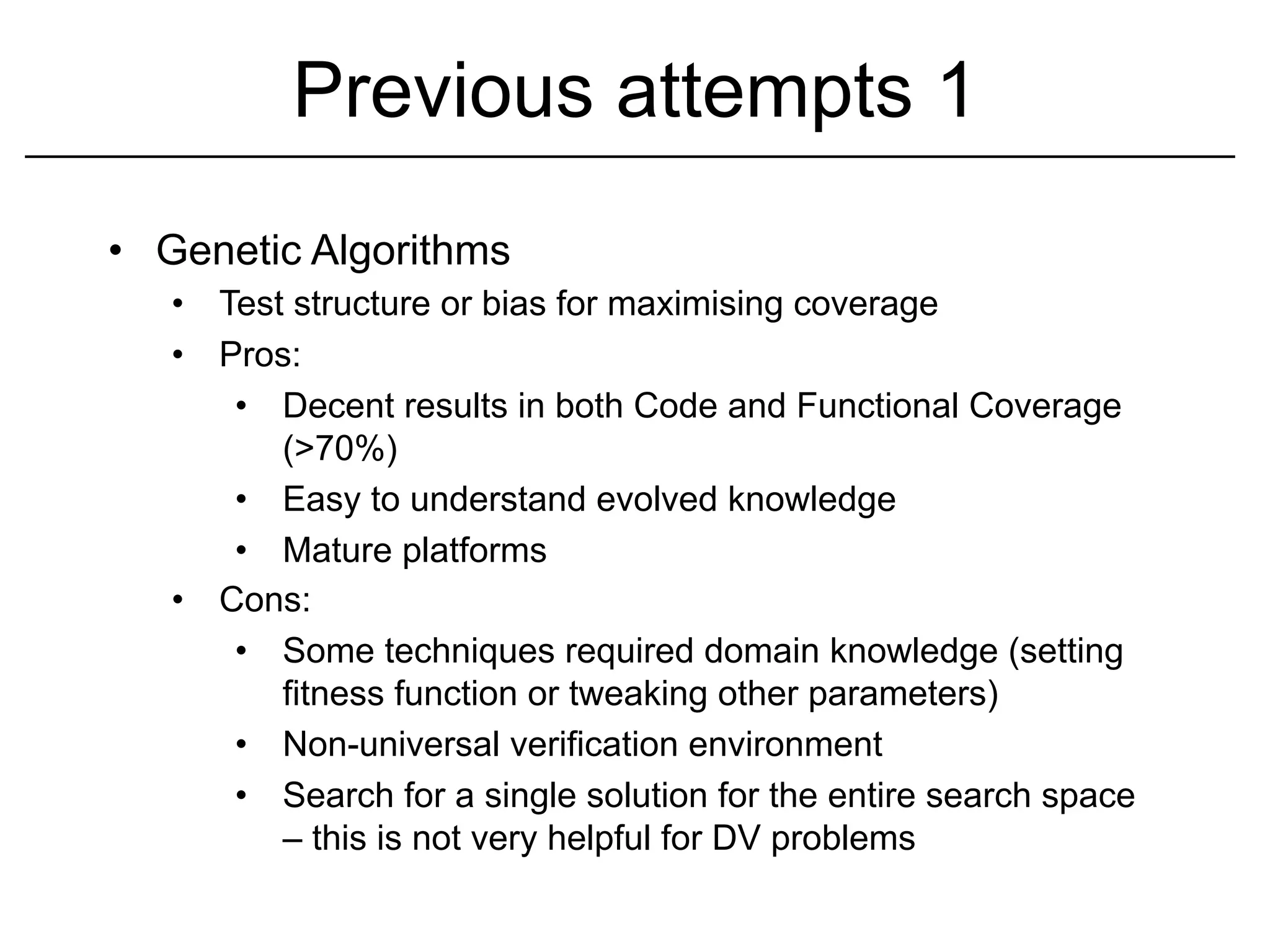 Previous attempts 1
•  Genetic Algorithms
   •  Test structure or bias for maximising coverage
   •  Pros:
       •  Decent results in both Code and Functional Coverage
          (>70%)
       •  Easy to understand evolved knowledge
       •  Mature platforms
   •  Cons:
       •  Some techniques required domain knowledge (setting
          fitness function or tweaking other parameters)
       •  Non-universal verification environment
       •  Search for a single solution for the entire search space
          – this is not very helpful for DV problems
 