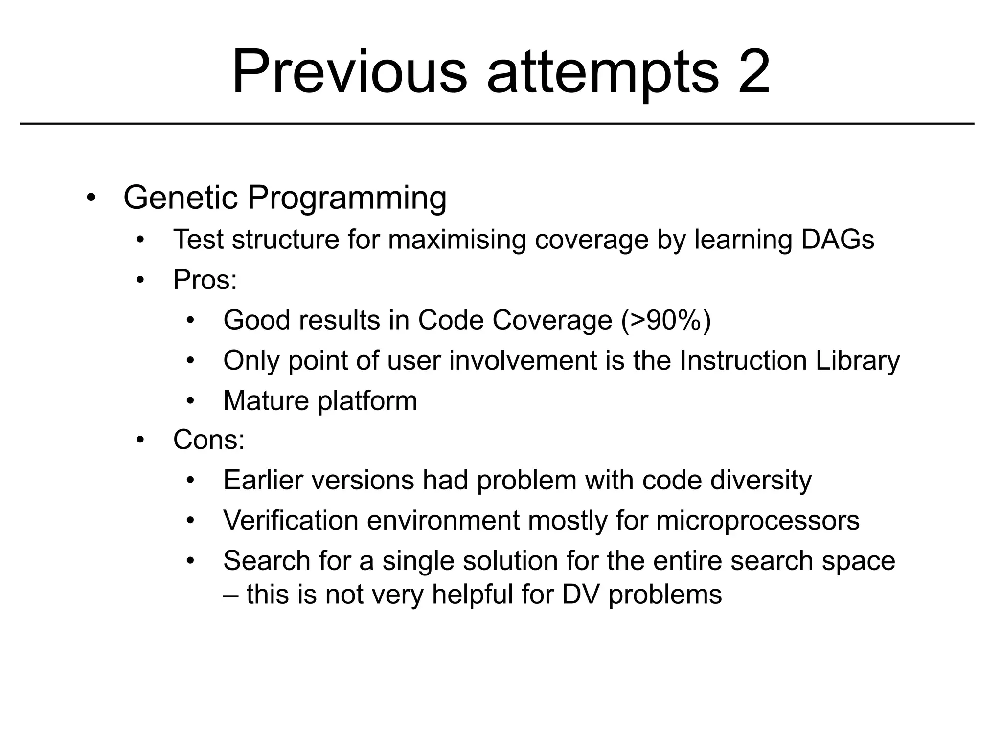 Previous attempts 2
•  Genetic Programming
   •  Test structure for maximising coverage by learning DAGs
   •  Pros:
       •  Good results in Code Coverage (>90%)
       •  Only point of user involvement is the Instruction Library
       •  Mature platform
   •  Cons:
       •  Earlier versions had problem with code diversity
       •  Verification environment mostly for microprocessors
       •  Search for a single solution for the entire search space
          – this is not very helpful for DV problems
 