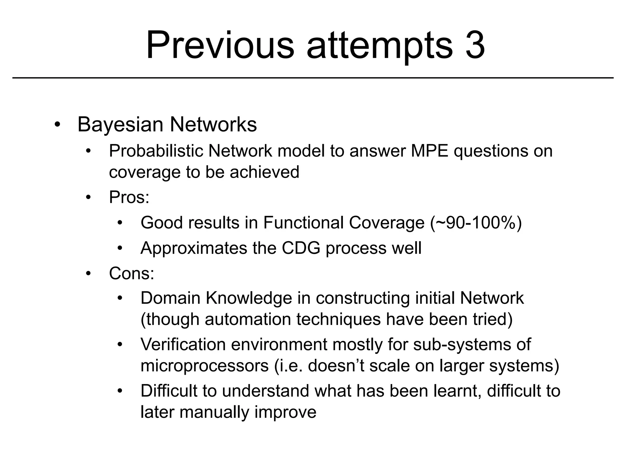Previous attempts 3
•  Bayesian Networks
   •  Probabilistic Network model to answer MPE questions on
      coverage to be achieved
   •  Pros:
       •  Good results in Functional Coverage (~90-100%)
       •  Approximates the CDG process well
   •  Cons:
       •  Domain Knowledge in constructing initial Network
          (though automation techniques have been tried)
       •  Verification environment mostly for sub-systems of
          microprocessors (i.e. doesn’t scale on larger systems)
       •  Difficult to understand what has been learnt, difficult to
          later manually improve
 