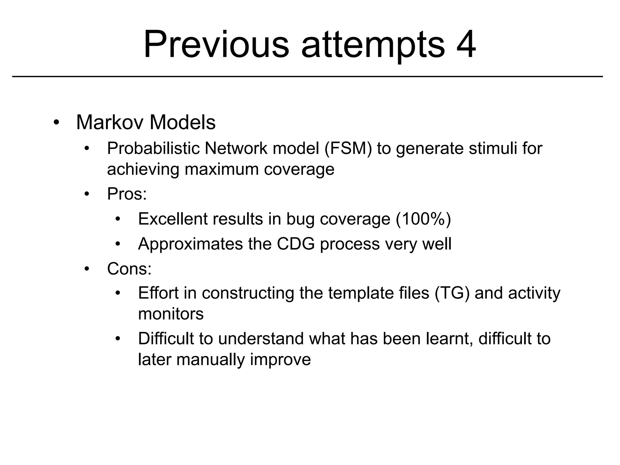 Previous attempts 4
•  Markov Models
   •  Probabilistic Network model (FSM) to generate stimuli for
      achieving maximum coverage
   •  Pros:
       •  Excellent results in bug coverage (100%)
       •  Approximates the CDG process very well
   •  Cons:
       •  Effort in constructing the template files (TG) and activity
          monitors
       •  Difficult to understand what has been learnt, difficult to
          later manually improve
 