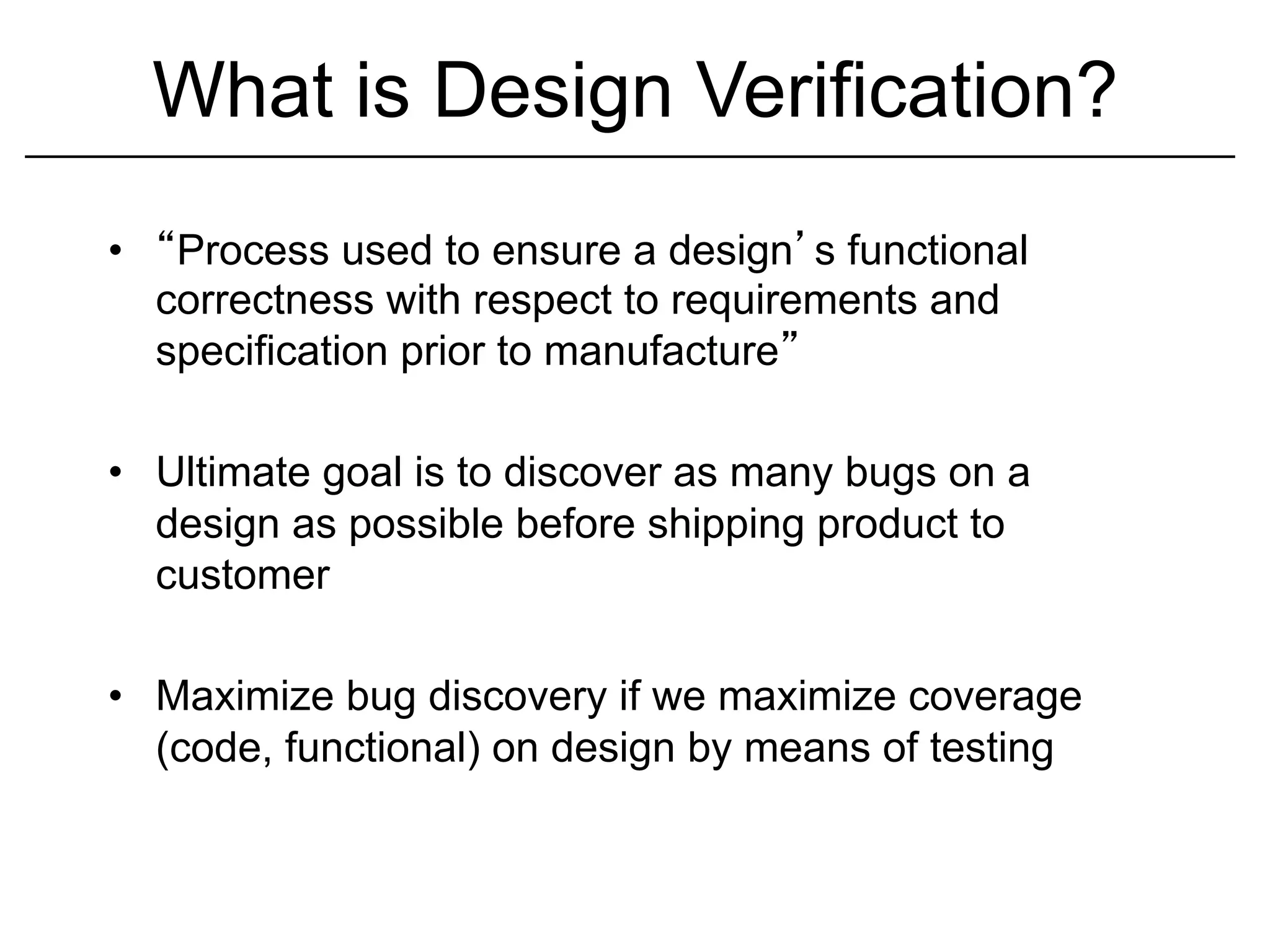 What is Design Verification?
•     Process used to ensure a design s functional
     correctness with respect to requirements and
     specification prior to manufacture

•  Ultimate goal is to discover as many bugs on a
   design as possible before shipping product to
   customer

•  Maximize bug discovery if we maximize coverage
   (code, functional) on design by means of testing
 