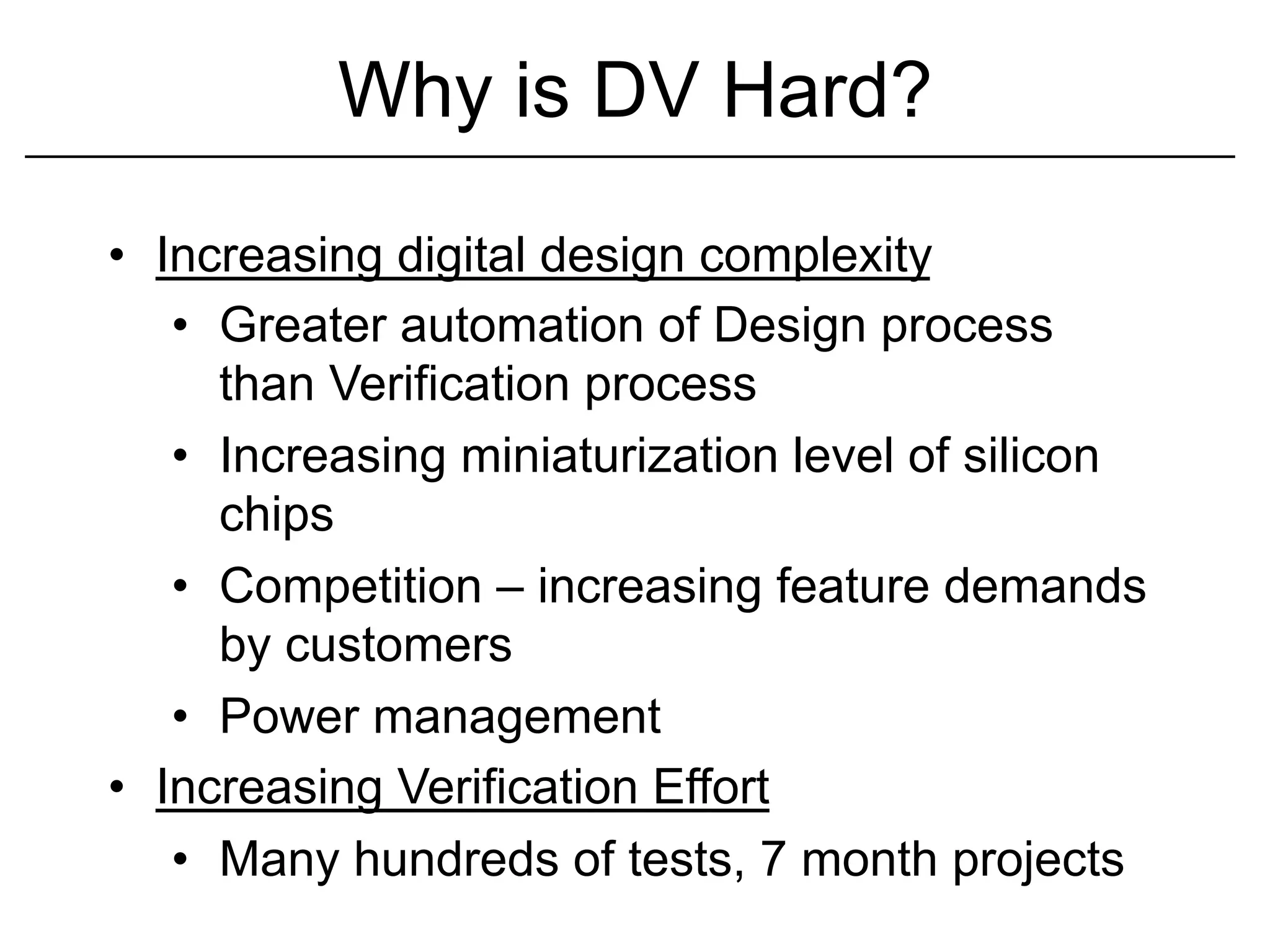 Why is DV Hard?
•  Increasing digital design complexity
    •  Greater automation of Design process
       than Verification process
    •  Increasing miniaturization level of silicon
       chips
    •  Competition – increasing feature demands
       by customers
    •  Power management
•  Increasing Verification Effort
    •  Many hundreds of tests, 7 month projects
 