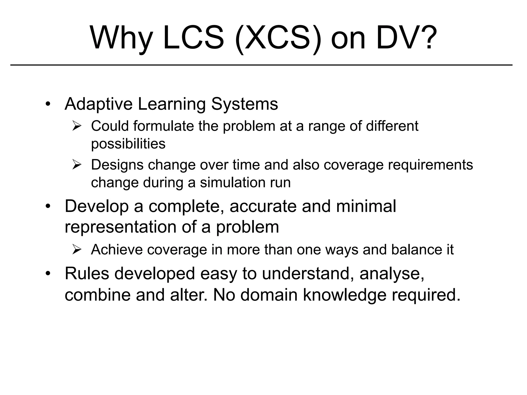 Why LCS (XCS) on DV?
•  Adaptive Learning Systems
   Ø  Could formulate the problem at a range of different
       possibilities
   Ø  Designs change over time and also coverage requirements
       change during a simulation run
•  Develop a complete, accurate and minimal
   representation of a problem
   Ø  Achieve coverage in more than one ways and balance it
•  Rules developed easy to understand, analyse,
   combine and alter. No domain knowledge required.
 