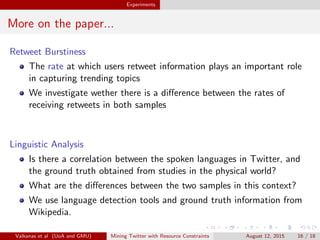cant dierences between the two samples 
LCC does not follow the 24-hour pattern 
Clustering coecient of 10% similar 100% 
Valkanas et al (UoA and GMU) Mining Twitter with Resource Constraints August 12, 2015 15 / 18 
 