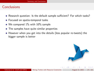 Experiments 
More on the paper... 
Retweet Burstiness 
The rate at which users retweet information plays an important role 
in capturing trending topics 
We investigate wether there is a dierence between the rates of 
receiving retweets in both samples 
Linguistic Analysis 
Is there a correlation between the spoken languages in Twitter, and 
the ground truth obtained from studies in the physical world? 
What are the dierences between the two samples in this context? 
We use language detection tools and ground truth information from 
Wikipedia. 
Valkanas et al (UoA and GMU) Mining Twitter with Resource Constraints August 12, 2015 16 / 18 
 