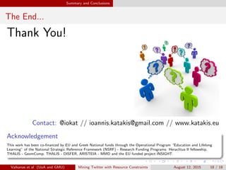 Summary and Conclusions 
Conclusions 
Research question: Is the default sample sucient? For which tasks? 
Focused on spatio-temporal tasks 
We compared 1% with 10% sample 
The samples have quite similar properties 
However when you get into the details (less popular re-tweets) the 
bigger sample is better 
Valkanas et al (UoA and GMU) Mining Twitter with Resource Constraints August 12, 2015 17 / 18 
 
