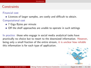 Introduction 
Constraints 
Financial cost 
Licences of larger samples, are costly and dicult to obtain. 
Computational cost 
7 Giga Bytes per minute 
O the shelf approaches are unable to operate in such settings 
In practice: those who engage in social media analytical tasks have 
practically no choice but to resort to the downsized information. However, 
being only a small fraction of the entire stream, it is unclear how reliable 
this information is for each type of application. 
Valkanas et al (UoA and GMU) Mining Twitter with Resource Constraints August 12, 2015 5 / 18 
 