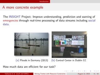Introduction 
A more concrete example 
The INSIGHT Project: Improve understanding, prediction and warning of 
emergencies through real-time processing of data streams including social 
data. 
(a) Floods in Germany (2013) (b) Control Center in Dublin CC 
How much data are ecient for our task? 
Valkanas et al (UoA and GMU) Mining Twitter with Resource Constraints August 12, 2015 6 / 18 
 