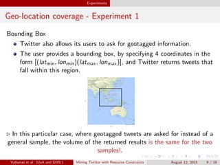 Experiments 
Geo-location coverage - Experiment 1 
Bounding Box 
Twitter also allows its users to ask for geotagged information. 
The user provides a bounding box, by specifying 4 coordinates in the 
form [(latmin; lonmin)(latmax ; lonmax )], and Twitter returns tweets that 
fall within this region. 
25 
0 
−25 
−50 
60 90 120 150 
lon 
lat 
. In this particular case, where geotagged tweets are asked for instead of a 
general sample, the volume of the returned results is the same for the two 
samples!. 
Valkanas et al (UoA and GMU) Mining Twitter with Resource Constraints August 12, 2015 9 / 18 
 
