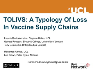 TOLIVS: A Typology Of Loss
In Vaccine Supply Chains
Ioannis Daskalopoulos, Stephen Hailes, UCL
George Roussos, Birkbeck College, University of London
Tony Delamothe, British Medical Journal
Mohamed Ahmed, UCL
Leo Brown, Peter Eyres, Netfuse
Contact i.daskalopoulos@ucl.ac.uk
 