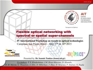 1
“Networks and Optical Communications” research group – NOC
Flexible optical networking with
spectral or spatial super-channels
Presented by: Dr. Ioannis Tomkos (itom@ait.gr)
Co-Authors: P. S. Khodashenas, J.M. Rivas-Moscoso, D. Klonidis,
D. M. Marom, G. Thouénon, A. Ellis, D. Hillerkuss, J. Zhao, D. Siracusa, F. Jiménez, N. Psaila
IV International Workshop on trends in optical technologies
Campinas, Sao Paulo, Brazil – May 27th & 28th 2015
 